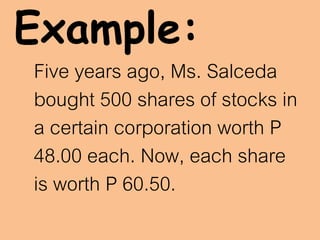 Example:
Five years ago, Ms. Salceda
bought 500 shares of stocks in
a certain corporation worth P
48.00 each. Now, each share
is worth P 60.50.
 