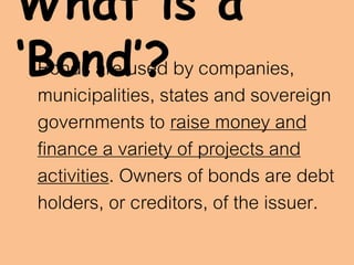 What is a
‘Bond’?Bonds are used by companies,
municipalities, states and sovereign
governments to raise money and
finance a variety of projects and
activities. Owners of bonds are debt
holders, or creditors, of the issuer.
 