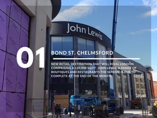 BOND ST. CHELMSFORD
NEW RETAIL DESTINATION THAT WILL RIVAL LONDON.
COMPRISING A 120,000 SQ.FT. JOHN LEWIS, A RANGE OF
BOUTIQUES AND RESTAURANTS THE SCHEME IS DUE TO
COMPLETE AT THE END OF THE MONTH.
01
 