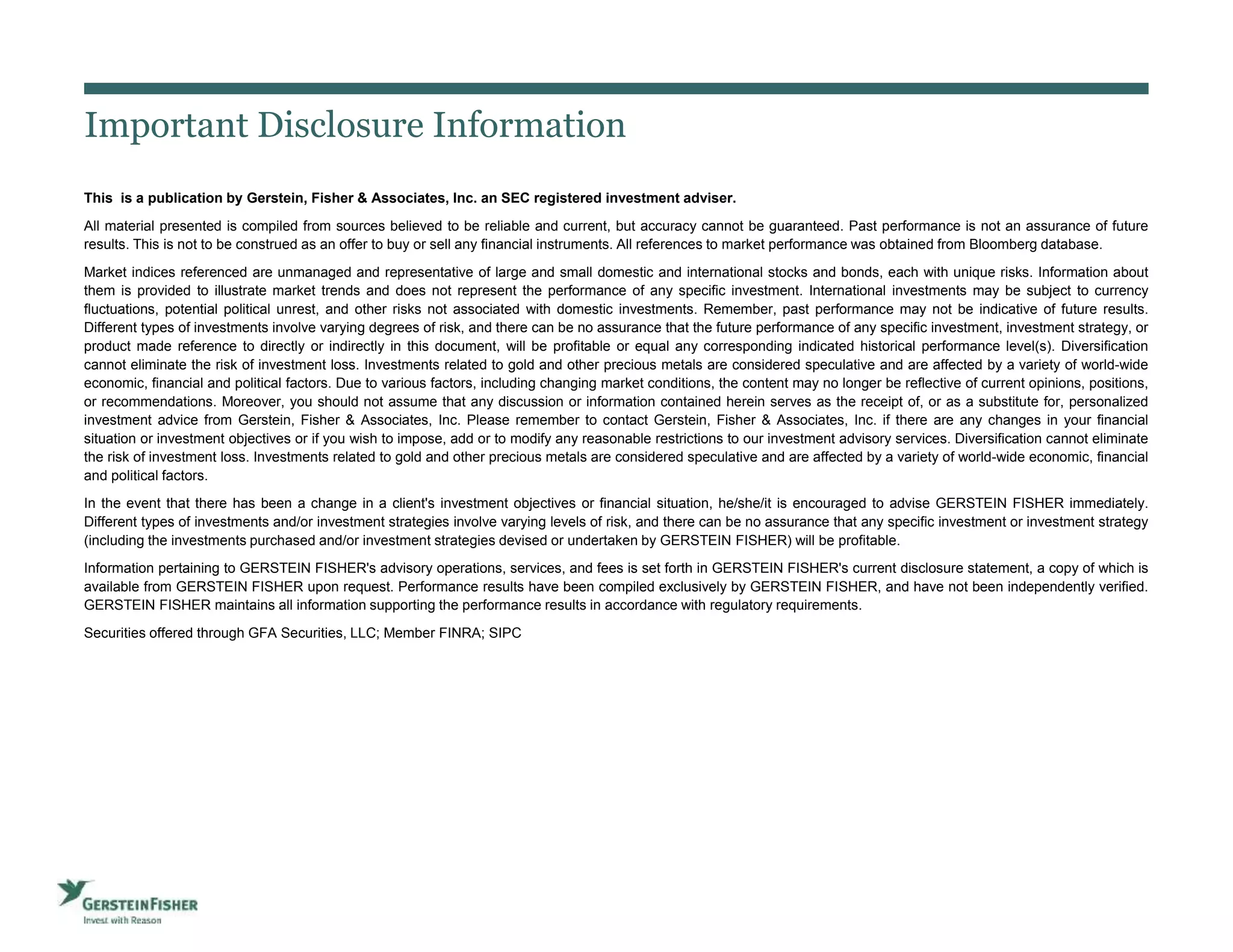 Important Disclosure Information
This is a publication by Gerstein, Fisher & Associates, Inc. an SEC registered investment adviser.
All material presented is compiled from sources believed to be reliable and current, but accuracy cannot be guaranteed. Past performance is not an assurance of future
results. This is not to be construed as an offer to buy or sell any financial instruments. All references to market performance was obtained from Bloomberg database.
Market indices referenced are unmanaged and representative of large and small domestic and international stocks and bonds, each with unique risks. Information about
them is provided to illustrate market trends and does not represent the performance of any specific investment. International investments may be subject to currency
fluctuations, potential political unrest, and other risks not associated with domestic investments. Remember, past performance may not be indicative of future results.
Different types of investments involve varying degrees of risk, and there can be no assurance that the future performance of any specific investment, investment strategy, or
product made reference to directly or indirectly in this document, will be profitable or equal any corresponding indicated historical performance level(s). Diversification
cannot eliminate the risk of investment loss. Investments related to gold and other precious metals are considered speculative and are affected by a variety of world-wide
economic, financial and political factors. Due to various factors, including changing market conditions, the content may no longer be reflective of current opinions, positions,
or recommendations. Moreover, you should not assume that any discussion or information contained herein serves as the receipt of, or as a substitute for, personalized
investment advice from Gerstein, Fisher & Associates, Inc. Please remember to contact Gerstein, Fisher & Associates, Inc. if there are any changes in your financial
situation or investment objectives or if you wish to impose, add or to modify any reasonable restrictions to our investment advisory services. Diversification cannot eliminate
the risk of investment loss. Investments related to gold and other precious metals are considered speculative and are affected by a variety of world-wide economic, financial
and political factors.
In the event that there has been a change in a client's investment objectives or financial situation, he/she/it is encouraged to advise GERSTEIN FISHER immediately.
Different types of investments and/or investment strategies involve varying levels of risk, and there can be no assurance that any specific investment or investment strategy
(including the investments purchased and/or investment strategies devised or undertaken by GERSTEIN FISHER) will be profitable.
Information pertaining to GERSTEIN FISHER's advisory operations, services, and fees is set forth in GERSTEIN FISHER's current disclosure statement, a copy of which is
available from GERSTEIN FISHER upon request. Performance results have been compiled exclusively by GERSTEIN FISHER, and have not been independently verified.
GERSTEIN FISHER maintains all information supporting the performance results in accordance with regulatory requirements.
Securities offered through GFA Securities, LLC; Member FINRA; SIPC
3
 