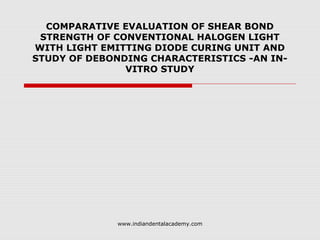 COMPARATIVE EVALUATION OF SHEAR BOND
STRENGTH OF CONVENTIONAL HALOGEN LIGHT
WITH LIGHT EMITTING DIODE CURING UNIT AND
STUDY OF DEBONDING CHARACTERISTICS -AN IN-
VITRO STUDY
www.indiandentalacademy.com
 