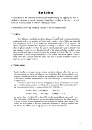 Bar Splices
Splices for No. 11 and smaller are usually made simply by lapping the bars a
sufficient distance to transfer stress by bond from one bar to the other. Lapped
bars are usually placed in contact and lightly wired.

Splices may also be by welding, sleeves or mechanical devices.


TENSION




COMPRESSION




                                                                               17
 