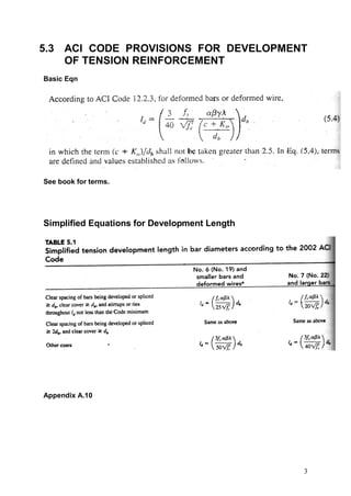 5.3 ACI CODE PROVISIONS FOR DEVELOPMENT
    OF TENSION REINFORCEMENT
Basic Eqn




See book for terms.




Simplified Equations for Development Length




Appendix A.10




                                              3
 