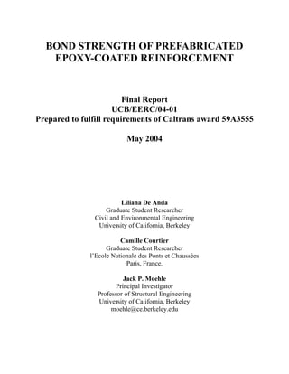 BOND STRENGTH OF PREFABRICATED
   EPOXY-COATED REINFORCEMENT


                         Final Report
                      UCB/EERC/04-01
Prepared to fulfill requirements of Caltrans award 59A3555

                           May 2004




                         Liliana De Anda
                   Graduate Student Researcher
               Civil and Environmental Engineering
                University of California, Berkeley

                         Camille Courtier
                    Graduate Student Researcher
              l’Ecole Nationale des Ponts et Chaussées
                           Paris, France.

                          Jack P. Moehle
                       Principal Investigator
                Professor of Structural Engineering
                University of California, Berkeley
                     moehle@ce.berkeley.edu
 