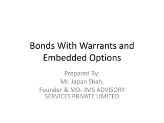 Bonds With Warrants and 
Embedded Options 
Prepared By: 
Mr. Japan Shah, 
Founder & MD- JMS ADVISORY 
SERVICES PRIVATE LIMITED 
 