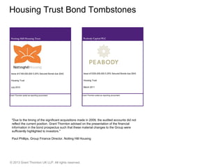 © 2013 Grant Thornton UK LLP. All rights reserved.
Housing Trust Bond Tombstones
Peabody Capital PLC
Issue of £200,000,000 5.25% Secured Bonds due 2043
Housing Trust
March 2011
Grant Thornton acted as reporting accountant
Notting Hill Housing Trust
Issue of £180,000,000 5.25% Secured Bonds due 2042
Housing Trust
July 2010
Grant Thornton acted as reporting accountant
"Due to the timing of the significant acquisitions made in 2009, the audited accounts did not
reflect the current position. Grant Thornton advised on the presentation of the financial
information in the bond prospectus such that these material changes to the Group were
sufficiently highlighted to investors."
Paul Phillips, Group Finance Director, Notting Hill Housing
 