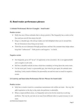 II. Bond trader performance phrases
1.Attitude Performance Review Examples – bond trader
Positive review
• Holly has one of those attitudes that is always positive. She frequently has a smile on her
face and you can tell she enjoys her job.
• Greg is a cheerful guy who always makes you feel delighted when you’re around him.
We are fortunate to have Greg on our team.
• Thom has an even demeanor through good times and bad. His constant cheer helps others
keep their “enthusiasm” – both positive and negative – in check.
Negative review
• Jim frequently gives off “an air” of superiority to his coworkers. He is not approachable
and is rough to work with.
• Bill has a dreadful outlook at times which has a tendency to bring down the entire team.
• For the most part, Lenny is a personable guy, but when he gets upset, his attitude turns
shocking. Lenny needs to balance his personality out and not react so much to negative
events.
2.Creativity and Innovation Performance Review Phrases for bond trader
Positive review
• Sally has a creative touch in a sometimes monotonous role within our team – the way she
adds inspiration to the day to day tasks she performs is admirable.
• When a major problem arises, we frequently turn to Jon for his creativity in solving
problems. The way he can look at an issue from different sides is a great resource to our
team.
Job Performance Evaluation Form
Page 8
 