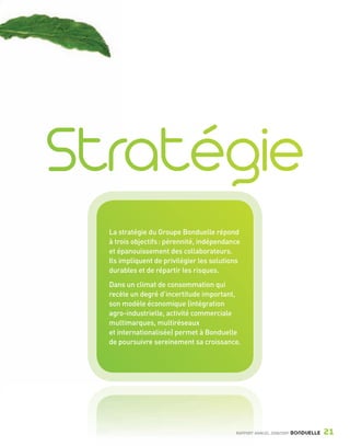 La stratégie du Groupe Bonduelle répond
                         à trois objectifs : pérennité, indépendance
                         et épanouissement des collaborateurs.
                         Ils impliquent de privilégier les solutions
                         durables et de répartir les risques.
                         Dans un climat de consommation qui
                         recèle un degré d’incertitude important,
                         son modèle économique (intégration
                         agro-industrielle, activité commerciale
                         multimarques, multiréseaux
                         et internationalisée) permet à Bonduelle
                         de poursuivre sereinement sa croissance.




                                                                  RAPPORT ANNUEL 2008/2009   BONDUELLE   21

Bond RA09_int.indd A21                                                                                   04/11/09 15:13
 