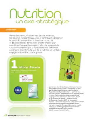 Laurence Depezay,
        Responsable nutrition



                Pleins de saveurs, de vitamines, de sels minéraux,
                les légumes ravissent les papilles et contribuent à préserver
                la santé. Au travers de sa politique de recherche
                et développement, Bonduelle s’attache chaque jour
                à améliorer les qualités nutritionnelles de ses produits.
                Les actions menées par la Fondation Louis Bonduelle
                prolongent ces efforts, faisant de la nutrition un véritable
                engagement sociétal pour le groupe.




                   1            million d’euros
                    versés par la Fondation Louis Bonduelle
                    pour soutenir la recherche.




                                                              La nutrition chez Bonduelle est un thème transversal,
                                                              partagé à tous les niveaux de l’entreprise et au-delà,
                                                              par la création de la Fondation Louis Bonduelle.
                                                              Au quotidien les équipes travaillent à optimiser les
                                                              procédés, variétés, méthodes de culture, temps d’attente,
                                                              recettes… Cette implication est accompagnée par
                                                              les programmes de formation, d’innovation, d’audit
                                                              et de recherche du groupe. L’université interne
                                                              de Bonduelle a lancé, en 2009, un nouveau kit
                                                              nutrition à destination des salariés. Cette action complète
                                                              les formations spécifiques proposées aux équipes
                                                              marketing et qualité. En matière d’innovation produit,
                                                              les services marketing s’organisent pour valoriser
                                                              les bénéfices santé des futurs produits :
                                                              c’est le programme « santé active ».


     26      BONDUELLE RAPPORT ANNUEL 2008/2009


Bond RA09_int.indd A26                                                                                                      04/11/09 15:14
 