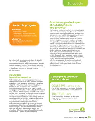 Stratégie




                                                                                    Qualités organoleptiques
                         Axes de progrès                                            et nutritionnelles
                                                                                    des produits
                         Améliorer                                                  Pour proposer aux consommateurs les recettes les plus
                         le processus Qualité:                                      goûteuses, de manière régulière, Bonduelle a continué
                         - développer l’analyse sensorielle,                        son programme d’analyse sensorielle et de dégustation
                                                                                    selon six axes : sucré, salé, acide, sur, amer, astringent.
                         - maîtriser les réclamations clients.
                                                                                    De plus, le groupe a poursuivi en 2008/2009
                                                                                    son programme d’amélioration continue de la qualité
                         Préserver                                                  nutritionnelle de ses produits. Grâce à une campagne
                         les composants nutritionnels                               d’analyses et à la maîtrise des paramètres de cuisson,
                         des légumes.                                               le service nutrition a pu ainsi démontrer que les légumes
                                                                                    pré-frits et les légumes grillés (intégrés dans des recettes
                                                                                    élaborées ou commercialisés tels quels via le réseau
                                                                                    hors domicile) possèdent des qualités nutritionnelles très
                                                                                    élevées, présentant un taux vitaminique important
                                                                                    et une faible production de composés néo-formés.
                                                                                    Par ailleurs, l’audit nutritionnel initié en 2008 a abouti
                                                                                    en 2009. Plus de 90 % des produits de marque entrent
                                                                                    dans les normes nutritionnelles que le groupe s’est fixé,
                                                                                    au-delà des contraintes réglementaires.
                La recherche de l’amélioration constante de la qualité              Enfin, les campagnes de diminution des taux de sel
                s’est traduite, en 2008/2009, par le lancement d’un projet          se poursuivent, et les reformulations ont déjà permis
                consistant à réorganiser le fonctionnement des services             une réduction d’acides gras saturés dans certaines
                qualité. Auparavant réparties dans chacune des filiales             recettes élaborées.
                du groupe, ces entités ont progressivement été associées
                à une nouvelle structure : le centre de services
                partagés qualité.


                Nouveaux
                investissements                                                       Campagne de diminution
                Cette réorganisation s’est accompagnée de nouveaux                    des taux de sel
                investissements pour encore mieux maîtriser les risques,
                grâce à des trieurs optiques et des détecteurs de métaux
                implantés sur toutes les lignes des usines du groupe.
                Nombre de sites industriels se sont, par ailleurs,                     CONSERVE : -20 % à -4 5 %
                vu reconduire leur certification durant l’exercice passé,              Plus de 30 % des conserves de marque Bonduelle
                qu’il s’agisse du référentiel Iso 9001 V 2000, de l’International      voient leur taux de sel chuter d’entre 20 % et 45 %.
                Food Standard, du BRC anglais ou encore du label Écocert,
                un label « Bio », détenu par certaines usines pour leur activité
                de transformation de produits. Cette dynamique
                                                                                       TRAITEUR : -20 %
                de certifications démontre qu’au sein du Groupe Bonduelle,             Entre 2006 et 2009, la médiane du taux de sel
                la politique qualité ne se résume pas à un simple contrôle,            des produits traiteur de marque Bonduelle
                mais qu’elle inclut les plans d’actions appropriés.                    a baissé de 20 %.
                La poursuite efficace des plans d’amélioration
                et les investissements réalisés permettent de constater
                une baisse des réclamations de l’ordre de 8 % dans toutes


                                                                                                                                         +
                nos technologies. Cette amélioration sensible montre
                l’efficacité des choix d’investissement réalisés afin
                d’améliorer de façon permanente la qualité des produits,                                             En savoir
                conformément à l’attente des consommateurs.                                                          www.bonduelle.com


                                                                                                            RAPPORT ANNUEL 2008/2009   BONDUELLE   35

Bond RA09_int.indd A35                                                                                                                             04/11/09 15:14
 