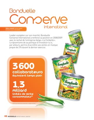 Gilles Lessard, Directeur général
        Bonduelle Conserve International




                Leader européen sur son marché, Bonduelle
                Conserve International a renforcé sa position en 2008/2009
                avec le rachat de l’entreprise belge « La Corbeille ».
                Le dynamisme de sa politique d’innovation lui a,
                par ailleurs, permis d’accroître ses ventes en marque
                propre de 2 % durant le dernier exercice.




                         3 600
                         collaborateurs
                         équivalent temps plein


                         1,3
                         milliard
                         Unités de vente
                         consommateur*

                         *Unité la plus élémentaire vendue dans un magasin de détail.




     46      BONDUELLE RAPPORT ANNUEL 2008/2009


Bond RA09_int.indd A46                                                                  04/11/09 15:14
 