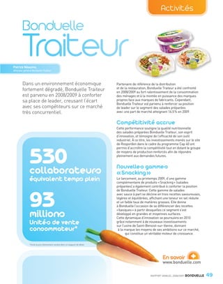 Activités




        Patrick Néaume,
        Directeur général Bonduelle Traiteur




                Dans un environnement économique                                        Partenaire de référence de la distribution
                                                                                        et de la restauration, Bonduelle Traiteur a été confronté
                fortement dégradé, Bonduelle Traiteur                                   en 2008/2009 au fort ralentissement de la consommation
                est parvenu en 2008/2009 à conforter                                    des ménages et à la montée en puissance des marques
                sa place de leader, creusant l’écart                                    propres face aux marques de fabricants. Cependant,
                                                                                        Bonduelle Traiteur est parvenu à renforcer sa position
                avec ses compétiteurs sur ce marché                                     de leader sur le segment des salades préparées
                très concurrentiel.                                                     avec une part de marché atteignant 16,5 % en 2009.


                                                                                        Compétitivité accrue
                                                                                        Cette performance souligne la qualité nutritionnelle
                                                                                        des salades préparées Bonduelle Traiteur, son esprit
                                                                                        d’innovation, et témoigne de l’efficacité de son outil
                                                                                        industriel. À ce titre, les investissements menés sur le site
                                                                                        de Rosporden dans le cadre du programme Cap 40 ont
                                                                                        permis d’accroître la compétitivité tout en dotant le groupe



                         530
                         collaborateurs
                                                                                        de moyens de production renforcés afin de répondre
                                                                                        pleinement aux demandes futures.


                                                                                        Nouvelles gammes
                                                                                        « Snacking »
                         équivalent temps plein                                         Le lancement, au printemps 2009, d’une gamme
                                                                                        complémentaire de produits « Snacking » (salades
                                                                                        préparées) a également contribué à conforter la position
                                                                                        de Bonduelle Traiteur. Cette gamme de salades



                         93
                                                                                        avec sauce à part se décline en trois recettes savoureuses,
                                                                                        légères et équilibrées, affichant une teneur en sel réduite
                                                                                        et un faible taux de matières grasses. Elle donne
                                                                                        à Bonduelle l’occasion de se différencier des recettes

                         millions
                                                                                        « basiques » à partir desquelles ce segment s’est
                                                                                        développé en grandes et moyennes surfaces.
                                                                                        Cette dynamique d’innovation se poursuivra en 2010
                         Unités de vente                                                grâce notamment à de nouveaux investissements

                         consommateur*
                                                                                        sur l’usine de Saint-Benoist-sur-Vanne, donnant
                                                                                         à la marque les moyens de ses ambitions sur ce marché,
                                                                                               qui constitue un véritable moteur de croissance.


                         *Unité la plus élémentaire vendue dans un magasin de détail.




                                                                                                                         En savoir
                                                                                                                         www.bonduelle.com
                                                                                                                                              +
                                                                                                                RAPPORT ANNUEL 2008/2009   BONDUELLE    49

Bond RA09_int.indd A49                                                                                                                                  04/11/09 15:15
 