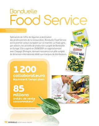Pascal Bredeloux,
        Directeur général Bonduelle Food Service




                Spécialiste de l’offre de légumes à destination
                des professionnels de la restauration, Bonduelle Food Servicece
                                                                             e,
                est le premier acteur européen sur ce marché. La filiale gère,
                par ailleurs, les activités de production surgelé de Bonduelle
                en Europe. Elle a opéré en 2008/2009 un rapprochement
                avec Coopagri Bretagne, donnant naissance à un pôle surgelé
                                                                              rs.
                de dimension internationale dédié aux marques de distributeurs.




                         1 200
                         collaborateurs
                         équivalent temps plein


                         85
                         millions
                         Unités de vente
                         consommateur*

                         *Unité la plus élémentaire vendue au client restaurateur.




     52      BONDUELLE RAPPORT ANNUEL 2008/2009


Bond RA09_int.indd A52                                                               04/11/09 15:15
 