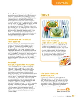 Activités


                Bonduelle Food Service, partenaire de longue date
                des professionnels de la restauration – chaînes hôtelières,
                entreprises de restauration rapide, cafétérias, grandes
                                                                                 Focus
                structures collectives – participe depuis 2005 à l’opération
                « Le jour du légume » lancée par la Fondation Louis
                Bonduelle. Le principe est simple : mettre les légumes
                à l’honneur tous les mardis, en restauration commerciale et
                collective. Quatre ans après le démarrage de cette initiative,
                l’enquête menée en 2008/2009 auprès des différents
                participants a permis de mettre en évidence la pertinence
                de la démarche : 77 % des professionnels de la restauration
                déclarent en effet que « Le jour du légume » augmente
                la consommation de légumes de leurs convives, et 76 %
                d’entre eux estiment que l’animation est bien perçue
                par les consommateurs. De plus, 80 % des professionnels
                interrogés ont le sentiment de réaliser un acte citoyen
                en mettant en place ce dispositif.


                Partenaire de l’Institut                                           VOCATION PARTAGÉE
                Paul Bocuse                                                        AVEC TRAITEUR DE                       PARIS
                Pour mieux connaître ses clients et renforcer ses liens
                avec eux, Bonduelle Food Service a également signé                 Partenaires commerciaux depuis 2007, Bonduelle
                en 2008/2009 un partenariat conjoint avec l’Institut               Food Service et Traiteur de Paris ont une même
                Paul Bocuse pour soutenir la thèse d’un chercheur                  vocation : accompagner les chefs de la restauration
                de l’université Lyon 1. Ces travaux consistent à mieux             commerciale dans la recherche de nouvelles
                comprendre la perception des légumes par les enfants et            recettes en leur proposant des produits adaptés
                à étudier leurs comportements en restauration hors foyer.          à leurs attentes. La nouvelle gamme cobrandée
                Dans le même esprit, Bonduelle Food Service était associé          se compose d’une quinzaine de produits à base
                en 2009 au Bocuse d’Or, une manifestation qui met en               de légumes cuisinés : flans, gratins, kouglof,
                compétition les plus grands chefs mondiaux lors du Sirha,          moelleux, tatins, mousseline et polenta.
                le salon international de la restauration, de l’hôtellerie
                et de l’alimentation qui a eu lieu à Lyon en début d’année.


                Associé
                aux plus grandes marques
                Lors de ce salon, Bonduelle Food Service a présenté
                le gratin d’épinards et de pâtes au fromage Kiri qui
                a remporté le Grand prix de la restauration collective
                et de la nutrition. En parallèle a été lancée en 2008
                une nouvelle recette d’épinards en branche cuisinés
                avec de la crème Elle & Vire. Conscient des attentes de ses      Une joint-venture
                marchés, Bonduelle Food Service propose aussi depuis
                2008 une gamme « Classic », plus économique, répondant           prometteuse
                aux contraintes des restaurateurs tout en conservant             Sur un marché extrêmement atomisé, Bonduelle
                un niveau de qualité correspondant aux standards de la           et Coopagri Bretagne ont décidé en 2009 de conjuguer
                marque. Enfin, Bonduelle Food Service a signé en 2009            leurs efforts et de faire naître des synergies porteuses
                avec Traiteur de Paris un contrat de distribution                dans le domaine des surgelés. La nouvelle entité née
                et de commercialisation exclusive d’une gamme cobrandée          de cette union, Gelagri, détenue à 35,5 % par Bonduelle
                de produits surgelés à base de légumes destinés à la             doit apporter au groupe de nouvelles opportunités
                restauration commerciale et aux traiteurs. Cette dynamique       en France mais aussi à l’échelle européenne.


                                                                                                                                      +
                s’est accompagnée de nombreux projets innovants :
                dispositif « ouverture facile » sur les boîtes de conserve
                de 5 kg et lancement du sachet fraîcheur, alternative                                            En savoir
                à la boîte en acier.                                                                             www.bonduelle.com


                                                                                                         RAPPORT ANNUEL 2008/2009   BONDUELLE   53

Bond RA09_int.indd A53                                                                                                                          04/11/09 15:16
 
