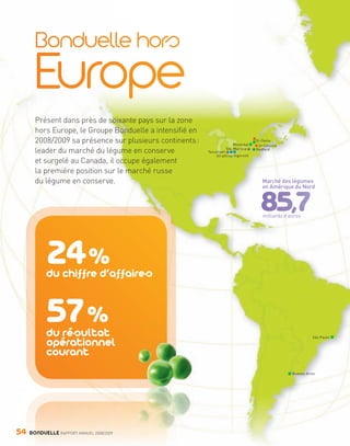 Présent dans près de soixante pays sur la zone
                hors Europe, le Groupe Bonduelle a intensifié en
                2008/2009 sa présence sur plusieurs continents :                 Montréal
                                                                                             St-Denis
                                                                                              St-Cesaire
                leader du marché du légume en conserve             Tecumseh
                                                                             Ste-Martine     Bedford
                                                                       Strathroy Ingersoll
                et surgelé au Canada, il occupe également
                la première position sur le marché russe
                du légume en conserve.                                                          Marché des légumes
                                                                                                en Amérique du Nord




                                                                                                milliards d’euros




                         24 %
                         du chiffre d’affaires


                         57 %
                         du résultat
                         opérationnel
                                                                                                                       São Paulo



                         courant
                                                                                                             Buenos Aires




     54      BONDUELLE RAPPORT ANNUEL 2008/2009


Bond RA09_int.indd A54                                                                                                      04/11/09 15:16
 