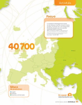 Activités



                                                     Focus
                                                     La stratégie de développement menée
                                                     sur de nouveaux marchés consiste à mettre
                                                     en place, en premier lieu, une marque forte.
                                                     Bonduelle possède ainsi une notoriété
                                                     spontanée de 86% en Russie,
                                                     50% en Ukraine et 94% au Kazakhstan*.
                                                     *Notoriété spontanée de la marque Bonduelle parmi
                                                     les acheteurs de la technologie Conserve.
                                                     Source Ipsos - ASI 2007, 2008.




                  hectares cultivés pour Bonduelle                                                            Moscou




                                                                                               Kiev



                                                                                                              Krasnodar




                                                     Zagreb

                                                                                      Bucarest




                     Sites
                     de production
                         Surgelé
                         Conserve
                         Directions commerciales                                En savoir
                                                                                www.bonduelle.com
                                                                                                          +
                                                                         RAPPORT ANNUEL 2008/2009        BONDUELLE     55

Bond RA09_int.indd A55                                                                                                 04/11/09 15:16
 