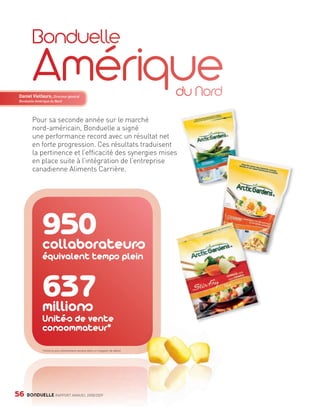 Daniel Vielfaure, Directeur général
        Bonduelle Amérique du Nord




                Pour sa seconde année sur le marché
                nord-américain, Bonduelle a signé
                une performance record avec un résultat net
                en forte progression. Ces résultats traduisent
                la pertinence et l’efficacité des synergies mises
                en place suite à l’intégration de l’entreprise
                canadienne Aliments Carrière.




                         950
                         collaborateurs
                         équivalent temps plein


                         637
                         millions
                         Unités de vente
                         consommateur*

                         *Unité la plus élémentaire vendue dans un magasin de détail.




     56      BONDUELLE RAPPORT ANNUEL 2008/2009


Bond RA09_int.indd A56                                                                  04/11/09 15:16
 