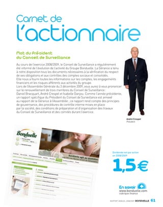 Mot du Président
                du Conseil de Surveillance
                Au cours de l’exercice 2008/2009, le Conseil de Surveillance a régulièrement
                été informé de l’évolution de l’activité du Groupe Bonduelle. La Gérance a tenu
                à notre disposition tous les documents nécessaires à la vérification du respect
                de ses obligations et aux contrôles des comptes sociaux et consolidés.
                Elle nous a fourni toutes les informations sur les comptes, les engagements
                financiers et les risques afférents aux activités du groupe.
                Lors de l’Assemblée Générale du 3 décembre 2009, vous aurez à vous prononcer
                sur le renouvellement de trois membres du Conseil de Surveillance :
                Daniel Bracquart, André Crespel et Isabelle Danjou. Comme l’année précédente,
                un rapport spécifique du Président du Conseil de Surveillance est annexé
                au rapport de la Gérance à l’Assemblée ; ce rapport rend compte des principes
                de gouvernance, des procédures de contrôle interne mises en place
                par la société, des conditions de préparation et d’organisation des travaux
                du Conseil de Surveillance et des comités durant l’exercice.

                                                                                                      André Crespel
                                                                                                      Président




                                                                                        Dividende net par action
                                                                                        en 2008/2009




                                                                                               En savoir
                                                                                               www.bonduelle.com
                                                                                                                    +
                                                                                               rubrique finance

                                                                                      RAPPORT ANNUEL 2008/2009    BONDUELLE   61

Bond RA09_int.indd A61                                                                                                        04/11/09 15:16
 