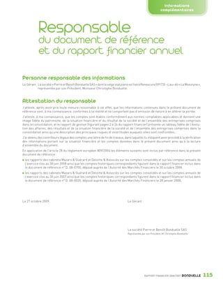 Informations
                                                                                                                                complémentaires



                                Responsable
                                du document de référence
                                et du rapport financier annuel

                 Personne responsable des informations
                 Le Gérant : La société « Pierre et Benoît Bonduelle SAS » dont le siège statutaire est fixé à Renescure (59173) – Lieu-dit « La Woestyne »,
                             représentée par son Président, Monsieur Christophe Bonduelle.



                 Attestation du responsable
                 J’atteste, après avoir pris toute mesure raisonnable à cet effet, que les informations contenues dans le présent document de
                 référence sont, à ma connaissance, conformes à la réalité et ne comportent pas d’omission de nature à en altérer la portée.
                 J’atteste, à ma connaissance, que les comptes sont établis conformément aux normes comptables applicables et donnent une
                 image fidèle du patrimoine, de la situation financière et du résultat de la société et de l’ensemble des entreprises comprises
                 dans la consolidation, et le rapport de gestion (figurant pages 2 à 24 du rapport financier) présente un tableau fidèle de l’évolu-
                 tion des affaires, des résultats et de la situation financière de la société et de l’ensemble des entreprises comprises dans la
                 consolidation ainsi qu’une description des principaux risques et incertitudes auxquels elles sont confrontées.
                 J’ai obtenu des contrôleurs légaux des comptes une lettre de fin de travaux, dans laquelle ils indiquent avoir procédé à la vérification
                 des informations portant sur la situation financière et les comptes données dans le présent document ainsi qu’à la lecture
                 d’ensemble du document.
                 En application de l’article 28 du règlement européen 809/2004 les éléments suivants sont inclus par référence dans le présent
                 document de référence :
                   les rapports des cabinets Mazars & Guérard et Deloitte & Associés sur les comptes consolidés et sur les comptes annuels de
                   l’exercice clos au 30 juin 2008 ainsi que les comptes historiques correspondants figurent dans le rapport financier inclus dans
                   le document de référence n° D. 08-0700, déposé auprès de l’Autorité des Marchés Financiers le 30 octobre 2008,
                   les rapports des cabinets Mazars & Guérard et Deloitte & Associés sur les comptes consolidés et sur les comptes annuels de
                   l’exercice clos au 30 juin 2007 ainsi que les comptes historiques correspondants figurent dans le rapport financier inclus dans
                   le document de référence n° D. 08-0035, déposé auprès de l’Autorité des Marchés Financiers le 28 janvier 2008,




                 Le 27 octobre 2009                                                                Le Gérant




                                                                                                   La société Pierre et Benoît Bonduelle SAS
                                                                                                   Représentée par son Président, M. Christophe Bonduelle




                                                                                                                 RAPPORT FINANCIER 2008/2009       BONDUELLE   115

1358_Bonduelle RF09_int_fr.indd 115                                                                                                                            28/10/09 13:54
 
