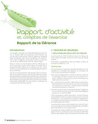 C1 pages 2 à 33 OK




                                   Rapport d’activité
                                   et comptes de l’exercice
                                   Rapport de la Gérance
                    Introduction                                                        I - Activité et résultats
                    Les comptes consolidés du Groupe Bonduelle de l’exercice            1. ÉVOLUTION DES RÉSULTATS DU GROUPE
                    clos le 30 juin 2009 sont présentés conformément aux
                    normes IFRS (International Financial Reporting Standards)           La croissance du chiffre d’affaires s’inscrit en hausse de
                    telles qu’adoptées dans l’Union Européenne. Ils compren-            2,3 % à taux de change courant et 4,4 % à taux de change
                    nent, à titre comparatif, les données relatives à l’exercice        constant.
                    clos au 30 juin 2008 arrêtées selon les mêmes règles.               À périmètre comparable et taux de change constant, la
                    Dans un climat de consommation difficile, affecté par la            croissance s’établit à + 1, 2 %.
                    crise économique la plus sévère depuis les années 30, le
                    Groupe Bonduelle affiche une croissance de son chiffre              Zone Europe
                    d’affaires et une stabilité de sa rentabilité opérationnelle et     La zone Europe, qui comprend l’ensemble des pays de l’Union
                    de ses cash flows.                                                  européenne à l’exception des Balkans, en croissance de
                    Fort de son positionnement international (36 % en France,           1,2 %, a connu une évolution contrastée :
                    40 % en Europe hors France, 24 % hors Europe) multicanaux            une activité négativement orientée au premier semestre
                    (grande distribution traditionnelle, hard discount, restauration     se redressant de façon continue sur les trimestres sui-
                    hors foyer) et multimarques (marques nationales et marques           vants, reflétant l’intensité de la crise économique puis la
                    de distributeurs), le groupe a démontré sa résilience au contexte    stabilisation de la situation ;
                    économique défavorable en poursuivant sa politique de
                                                                                         un contexte de consommation déprimé qui a affecté plus
                    croissance tant interne qu’externe.
                                                                                         particulièrement l’activité frais et, sur le second semestre
                                                                                         la restauration commerciale, l’activité conserve affichant
                                                                                         une évolution positive sur l’exercice ;
                                                                                         une décroissance interne contrebalancée par l’intégration
                                                                                         de l’activité conserve de la société La Corbeille (Belgique)
                                                                                         acquise au 1er novembre 2008.
                                                                                        L’offre du groupe en matière de produits – produits de base,
                                                                                        accessibilité prix tant en marque nationale qu’en marque de
                                                                                        distributeurs – s’est révélée particulièrement adaptée dans
                                                                                        un contexte de préoccupation croissante du consommateur
                                                                                        en matière de pouvoir d’achat.
                                                                                        La performance industrielle enregistrée au cours de l’exer-
                                                                                        cice, favorisée par une excellente campagne agricole 2008, a
                                                                                        permis de préserver les marges brutes.
                                                                                        Le groupe a par ailleurs adapté ses coûts industriels et frais
                                                                                        de structure au contexte de crise en lançant en septembre
                                                                                        2008 un plan appelé « Plan de Compétitivité Durable » dont




         2    BONDUELLE RAPPORT FINANCIER 2008/2009


   1358_Bonduelle RF09_int_fr.indd 2                                                                                                                     28/10/09 13:51
 