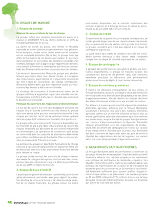 B. RISQUES DE MARCHÉ                                               instruments disponibles sur le marché, notamment des
                                                                                    contrats d’options et d’échange de taux. Le détail du porte-
                 1. Risque de change                                                feuille au 30 juin 2009 est repris en note 20.
                 Risques liés aux variations de taux de change                      3. Risque de crédit
                 Le groupe publie ses comptes consolidés en euros et a
                                                                                    Compte tenu de la qualité des principales contreparties, de
                 réalisé en 2008/2009 73 % du chiffre d’affaires et 38 % du
                                                                                    la très grande dispersion de ses clients à travers le monde,
                 résultat opérationnel en euros.
                                                                                    et principalement dans le secteur de la grande distribution,
                 La partie de l’actif, du passif, des ventes et résultats           le groupe considère qu’il n’est pas exposé à un risque de
                 exprimée en autres devises, essentiellement zloty polonais,        contrepartie significatif.
                 forint hongrois, rouble russe, dollar américain et canadien
                                                                                    La juste valeur des clients et comptes rattachés est consi-
                 est en constante évolution. De ce fait, le groupe subit les
                                                                                    dérée comme identique à leur valeur nette comptable
                 effets de fluctuation de ces devises par rapport à l’euro lors
                                                                                    compte tenu du degré de liquidité important de ces postes.
                 de la conversion en euros dans ses comptes consolidés. Par
                 exemple, lorsque l’euro s’apprécie par rapport à ces devises,      4. Risque de contrepartie
                 cela conduit à diminuer la contribution aux résultats conso-
                 lidés des filiales établissant leurs comptes dans ces devises.     S’agissant des actifs financiers en général et donc les éven-
                                                                                    tuelles disponibilités, le groupe ne travaille qu’avec des
                 Les ventes et dépenses des filiales du groupe sont généra-
                                                                                    contreparties bancaires de premier rang. Ces éventuels
                 lement exprimées dans leur devise locale, à l’exception
                                                                                    excédents ponctuels de trésorerie sont généralement
                 des importations, exportations et transactions financières
                                                                                    pilotés sous forme de dépôts à court terme rémunérés.
                 qui font l’objet de couvertures de change centralisées :
                 Bonduelle estime donc que son exposition locale aux fluc-          5. Risque de matières premières
                 tuations des devises a été et restera limitée.
                                                                                    À travers les décisions d’implantation de ses usines, le
                 La stratégie de croissance à l’international suivie par le
                                                                                    Groupe Bonduelle a toujours privilégié le choix des meilleures
                 groupe contribue à augmenter la part des activités interna-
                                                                                    terres agricoles et la diversification géographique de ses zones
                 tionales dans le chiffre d’affaires, le résultat opérationnel et
                                                                                    d’approvisionnement, afin de réduire les risques résultant
                 le bénéfice net consolidé.
                                                                                    des aléas climatiques et inhérents aux activités de culture.
                 Politique de couverture des risques de variation de change
                                                                                    Par ailleurs, il n’existe pas de marché organisé des matières
                 Le but est de couvrir, sur une base budgétaire annuelle, les       premières agricoles achetées par le Groupe Bonduelle.
                 risques liés à l’activité commerciale des filiales du groupe       Cependant, l’évolution des cours des matières premières
                 dans une devise autre que leur monnaie fonctionnelle et les        agricoles cotées sur un marché influence de façon plus ou
                 risques portant sur l’actif net de certaines filiales opérant      moins significative, selon les alternatives agricoles ouvertes
                 dans des pays dont la devise fonctionnelle n’est pas l’euro.       aux producteurs, les prix d’achat du groupe. Pour pérenniser
                 Le groupe utilise des instruments financiers disponibles sur       ses sources d’approvisionnement en légumes, Bonduelle
                 les marchés de gré à gré, dans le but exclusif de couvrir des      négocie annuellement avec les organisations de produc-
                 risques financiers qui découlent de son activité industrielle      teurs, très en amont des campagnes de récolte, sur la base
                 et commerciale. Les opérations de couverture sont prises           d’une marge nette à l’hectare pour le producteur. Bonduelle
                 en conformité avec les objectifs et procédures déterminés          est donc contraint de répercuter dans ses prix de vente le
                 par la Direction Générale de Bonduelle. Elles sont centrali-       résultat des négociations d’achat de légumes, qui varient
                 sées au niveau de la Trésorerie groupe.                            selon les zones géographiques d’approvisionnement.

                 La politique du groupe à l’égard des fluctuations de change
                 consiste à calculer périodiquement son exposition nette sur        C. GESTION DES CAPITAUX PROPRES
                 les devises et à recourir à des instruments financiers dérivés
                 pour réduire ce risque.                                            Le Groupe Bonduelle veille en permanence à optimiser sa
                                                                                    structure financière en respectant l’équilibre entre sa dette
                 Le groupe utilise surtout des contrats de change à terme,          financière nette et ses capitaux propres et en maintenant
                 des swaps de change et des options conclus avec des contre-        une politique de distribution de dividendes régulière. Les
                 parties bancaires de premier rang. Le détail du portefeuille       objectifs recherchés sont la maîtrise du coût du capital, une
                 au 30 juin 2009 est repris en note 20.                             politique de maximisation de la valeur et de croissance du
                                                                                    dividende pour les actionnaires, et le maintien d’une flexibi-
                 2. Risque de taux d’intérêt                                        lité financière suffisante pour pouvoir profiter d’opportu-
                 La politique de gestion des taux est coordonnée, contrôlée et      nités lorsque celles-ci se présentent. Les capitaux propres
                 gérée de manière centralisée, avec pour objectif la protec-        au 30 juin 2009 s’élèvent à 379,6 millions d’euros sur la base
                 tion des flux de trésorerie futurs et la réduction de la volati-   desquels le Conseil d’Administration propose un dividende
                 lité de la charge financière. Le groupe utilise les divers         par action de 1,50 euro par action.




      46      BONDUELLE RAPPORT FINANCIER 2008/2009


1358_Bonduelle RF09_int_fr.indd 46                                                                                                                     28/10/09 13:53
 