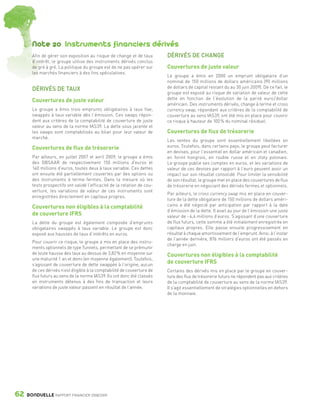 Note 20 Instruments financiers dérivés
                 Afin de gérer son exposition au risque de change et de taux        DÉRIVÉS DE CHANGE
                 d’intérêt, le groupe utilise des instruments dérivés conclus
                 de gré à gré. La politique du groupe est de ne pas opérer sur      Couvertures de juste valeur
                 les marchés financiers à des fins spéculatives.
                                                                                    Le groupe a émis en 2000 un emprunt obligataire d’un
                                                                                    nominal de 150 millions de dollars américains (90 millions
                 DÉRIVÉS DE TAUX                                                    de dollars de capital restant du au 30 juin 2009). De ce fait, le
                                                                                    groupe est exposé au risque de variation de valeur de cette
                 Couvertures de juste valeur                                        dette en fonction de l’évolution de la parité euro / dollar
                                                                                    américain. Des instruments dérivés, change à terme et cross
                 Le groupe a émis trois emprunts obligataires à taux fixe,          currency swap, répondant aux critères de la comptabilité de
                 swappés à taux variable dès l’émission. Ces swaps répon-           couverture au sens IAS39, ont été mis en place pour couvrir
                 dent aux critères de la comptabilité de couverture de juste        ce risque à hauteur de 100 % du nominal résiduel.
                 valeur au sens de la norme IAS39. La dette sous jacente et
                 les swaps sont comptabilisés au bilan pour leur valeur de          Couvertures de flux de trésorerie
                 marché.
                                                                                    Les ventes du groupe sont essentiellement libellées en
                 Couvertures de flux de trésorerie                                  euros. Toutefois, dans certains pays, le groupe peut facturer
                                                                                    en devises, pour l’essentiel en dollar américain et canadien,
                 Par ailleurs, en juillet 2007 et avril 2009, le groupe a émis      en forint hongrois, en rouble russe et en zloty polonais.
                 des OBSAAR de respectivement 150 millions d’euros et               Le groupe publie ses comptes en euros, et les variations de
                 140 millions d’euros, toutes deux à taux variable. Ces dettes      valeur de ces devises par rapport à l’euro peuvent avoir un
                 ont ensuite été partiellement couvertes par des options ou         impact sur son résultat consolidé. Pour limiter la sensibilité
                 des instruments à terme fermes. Dans la mesure où les              de son résultat, le groupe met en place des couvertures de flux
                 tests prospectifs ont validé l’efficacité de la relation de cou-   de trésorerie en négociant des dérivés fermes et optionnels.
                 verture, les variations de valeur de ces instruments sont
                                                                                    Par ailleurs, le cross currency swap mis en place en couver-
                 enregistrées directement en capitaux propres.
                                                                                    ture de la dette obligataire de 150 millions de dollars améri-
                 Couvertures non éligibles à la comptabilité                        cains a été négocié par anticipation par rapport à la date
                                                                                    d’émission de la dette. Il avait au jour de l’émission une juste
                 de couverture IFRS                                                 valeur de - 4,4 millions d’euros. S’agissant d’une couverture
                 La dette du groupe est également composée d’emprunts               de flux futurs, cette somme a été initialement enregistrée en
                 obligataires swappés à taux variable. Le groupe est donc           capitaux propres. Elle passe ensuite progressivement en
                 exposé aux hausses de taux d’intérêts en euros.                    résultat à chaque amortissement de l’emprunt. Ainsi, à l’instar
                                                                                    de l’année dernière, 876 milliers d’euros ont été passés en
                 Pour couvrir ce risque, le groupe a mis en place des instru-
                                                                                    charge en juin.
                 ments optionnels de type Tunnels, permettant de se prémunir
                 de toute hausse des taux au dessus de 3,82 % en moyenne sur        Couvertures non éligibles à la comptabilité
                 une maturité 1 an et demi (en moyenne également). Toutefois,
                 s’agissant de couverture de dette swappée à l’origine, aucun
                                                                                    de couverture IFRS
                 de ces dérivés n’est éligible à la comptabilité de couverture de   Certains des dérivés mis en place par le groupe en couver-
                 flux futurs au sens de la norme IAS39. Ils ont donc été classés    ture des flux de trésorerie futurs ne répondent pas aux critères
                 en instruments détenus à des fins de transaction et leurs          de la comptabilité de couverture au sens de la norme IAS39.
                 variations de juste valeur passent en résultat de l’année.         Il s’agit essentiellement de stratégies optionnelles en dehors
                                                                                    de la monnaie.




      62      BONDUELLE RAPPORT FINANCIER 2008/2009


1358_Bonduelle RF09_int_fr.indd 62                                                                                                                      28/10/09 13:53
 
