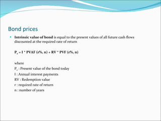 Bond prices Intrinsic value of bond  is equal to the present values of all future cash flows discounted at the required rate of return P 0  = I * PVAF (r%, n) + RV * PVF (r%, n) where P 0  : Present value of the bond today I : Annual interest payments RV : Redemption value r : required rate of return n : number of years 