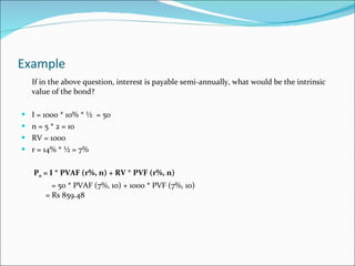 Example  If in the above question, interest is payable semi-annually, what would be the intrinsic value of the bond? I = 1000 * 10% * ½  = 50 n = 5 * 2 = 10 RV = 1000 r = 14% * ½ = 7%   P 0  = I * PVAF (r%, n) + RV * PVF (r%, n) = 50 * PVAF (7%, 10) + 1000 * PVF (7%, 10)   = Rs 859.48 