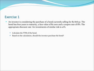 Exercise 1 An investor is considering the purchase of a bond currently selling for Rs 878.50. The bond has four years to maturity, a face value of Rs 1000 and a coupon rate of 8%. The appropriate discount rate  for investments of similar risk is 10%.  Calculate the YTM of the bond.  Based on the calculation, should the investor purchase the bond? 