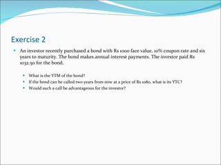 Exercise 2 An investor recently purchased a bond with Rs 1000 face value, 10% coupon rate and six years to maturity. The bond makes annual interest payments. The investor paid Rs 1032.50 for the bond. What is the YTM of the bond? If the bond can be called two years from now at a price of Rs 1080, what is its YTC? Would such a call be advantageous for the investor? 