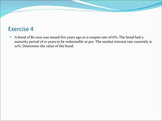 Exercise 4 A bond of Rs 1000 was issued five years ago at a coupon rate of 6%. The bond had a maturity period of 10 years to be redeemable at par. The market interest rate currently is 10%. Determine the value of the bond. 