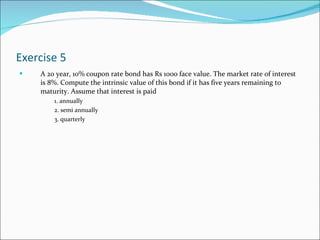 Exercise 5 A 20 year, 10% coupon rate bond has Rs 1000 face value. The market rate of interest is 8%. Compute the intrinsic value of this bond if it has five years remaining to maturity. Assume that interest is paid  1. annually 2. semi annually 3. quarterly 