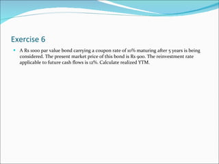 Exercise 6 A Rs 1000 par value bond carrying a coupon rate of 10% maturing after 5 years is being considered. The present market price of this bond is Rs 900. The reinvestment rate applicable to future cash flows is 12%. Calculate realized YTM. 