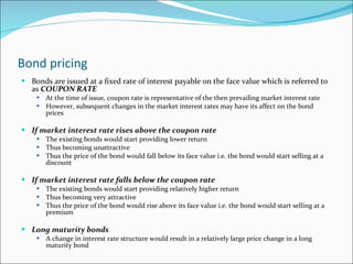 Bond pricing Bonds are issued at a fixed rate of interest payable on the face value which is referred to as  COUPON RATE At the time of issue, coupon rate is representative of the then prevailing market interest rate However, subsequent changes in the market interest rates may have its affect on the bond prices If market interest rate rises above the coupon rate The existing bonds would start providing lower return Thus becoming unattractive Thus the price of the bond would fall below its face value i.e. the bond would start selling at a discount If market interest rate falls below the coupon rate The existing bonds would start providing relatively higher return Thus becoming very attractive Thus the price of the bond would rise above its face value i.e. the bond would start selling at a premium Long maturity bonds A change in interest rate structure would result in a relatively large price change in a long maturity bond  