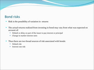 Bond risks Risk is the possibility of variation in  returns The actual returns realized from investing in bond may vary from what was expected on account of: Default or delay on part of the issuer to pay interest or principal Change in market interest rates Thus there are two broad sources of risk associated with bonds: Default risk Interest rate risk 
