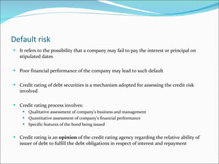 Default risk It refers to the possibility that a company may fail to pay the interest or principal on stipulated dates Poor financial performance of the company may lead to such default Credit rating of debt securities is a mechanism adopted for assessing the credit risk involved Credit rating process involves: Qualitative assessment of company’s business and management Quantitative assessment of company’s financial performance Specific features of the bond being issued Credit rating is an  opinion  of the credit rating agency regarding the relative ability of issuer of debt to fulfill the debt obligations in respect of interest and repayment 