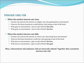 Interest rate risk When the market interest rate rises Investor can reinvest the interest at a higher rate, thus gaining from reinvestment However the future bond price would decline, thus losing on sale of the bond If the gain on reinvestment > loss on sale of bond:  Net Gain If the gain on reinvestment < loss on sale of bond:  Net loss When the market interest rate falls Investor can reinvest the interest at a lower rate, thus losing from reinvestment However the future bond price would rise, thus gaining on sale of the bond If the loss on reinvestment > gain on sale of bond:  Net loss If the loss on reinvestment < gain on sale of bond:  Net gain Thus,   reinvestment risk and price risk are inversely related. Together they constitute interest rate risk 