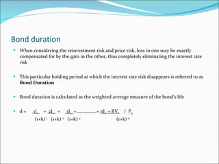 Bond duration When considering the reinvestment risk and price risk, loss in one may be exactly compensated for by the gain in the other, thus completely eliminating the interest rate risk This particular holding period at which the interest rate risk disappears is referred to as  Bond Duration Bond duration is calculated as the weighted average measure of the bond’s life d =  1I 1   +  2I 2   +  3I 3   +……………..+  nI n  + RV n   /  P 0 (1+k)  1   (1+k)  2   (1+k)  3   (1+k)  n 