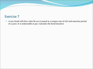 Exercise 7 A new bond with face value Rs 100 is issued at a coupon rate of 15% and maturity period of 5 years. It is redeemable at par. Calculate the bond duration 