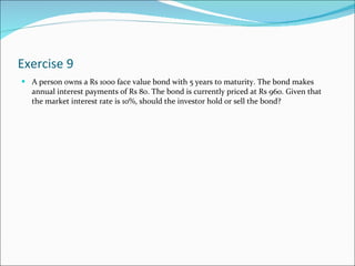 Exercise 9 A person owns a Rs 1000 face value bond with 5 years to maturity. The bond makes annual interest payments of Rs 80. The bond is currently priced at Rs 960. Given that the market interest rate is 10%, should the investor hold or sell the bond?  