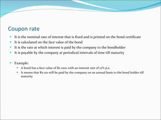 Coupon rate It is the nominal rate of interest that is fixed and is printed on the bond certificate It is calculated on the face value of the bond It is the rate at which interest is paid by the company to the bondholder It is payable by the company at periodical intervals of time till maturity Example: A bond has a face value of Rs 1000 with an interest rate of 12% p.a.  It means that Rs 120 will be paid by the company on an annual basis to the bond holder till maturity 