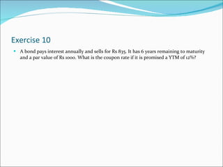 Exercise 10 A bond pays interest annually and sells for Rs 835. It has 6 years remaining to maturity and a par value of Rs 1000. What is the coupon rate if it is promised a YTM of 12%? 