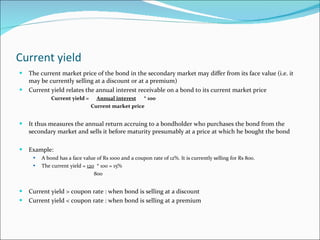 Current yield The current market price of the bond in the secondary market may differ from its face value (i.e. it may be currently selling at a discount or at a premium) Current yield relates the annual interest receivable on a bond to its current market price Current yield =  Annual interest   * 100   Current market price It thus measures the annual return accruing to a bondholder who purchases the bond from the secondary market and sells it before maturity presumably at a price at which he bought the bond Example: A bond has a face value of Rs 1000 and a coupon rate of 12%. It is currently selling for Rs 800. The current yield =  120   * 100 = 15%   800 Current yield > coupon rate : when bond is selling at a discount Current yield < coupon rate : when bond is selling at a premium 