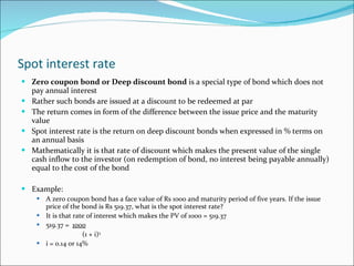 Spot interest rate Zero coupon bond or Deep discount bond  is a special type of bond which does not pay annual interest Rather such bonds are issued at a discount to be redeemed at par The return comes in form of the difference between the issue price and the maturity value Spot interest rate is the return on deep discount bonds when expressed in % terms on an annual basis Mathematically it is that rate of discount which makes the present value of the single cash inflow to the investor (on redemption of bond, no interest being payable annually) equal to the cost of the bond Example: A zero coupon bond has a face value of Rs 1000 and maturity period of five years. If the issue price of the bond is Rs 519.37, what is the spot interest rate? It is that rate of interest which makes the PV of 1000 = 519.37 519.37 =  1000   (1 + i) 5 i = 0.14 or 14% 