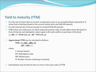 Yield to maturity (YTM) It is the rate of return that an investor is expected to earn on an annualized basis expressed in % terms from a bond purchased at the current market price and held till maturity It is the internal rate of return earned on a bond if held till maturity YTM is that rate of discount (r) which makes the present value of cash inflows from the bond (in form of interest and redemption value) equal to the cash outflow on purchase of the bond i.e.  MP = I * PVAF (r%, n) + RV * PVF (r%, n) Approximate YTM  may be calculated as follows: YTM =  I + (RV – MP) / N (RV + MP) / 2 where, I: Annual interest RV: Redemption value MP: Market price N: Number of years remaining to maturity Interpolation may be then be done to arrive at the exact value of YTM 