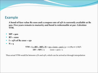 Example  A bond of face value Rs 1000 and a coupon rate of 15% is currently available at Rs 900. Five years remain to maturity and bond is redeemable at par. Calculate YTM. MP = 900 RV = 1000 I = 15% of Rs 1000 = 150 N = 5 YTM =  I + (RV – MP) / N  =   150 + (1000 – 900) / 5  = 0.1789 or 17.89% (RV + MP) / 2  (1000 + 900) / 2 Thus actual YTM would lie between 17% and 19%, which can be arrived at through interpolation 