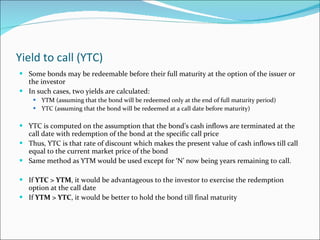 Yield to call (YTC) Some bonds may be redeemable before their full maturity at the option of the issuer or the investor In such cases, two yields are calculated: YTM (assuming that the bond will be redeemed only at the end of full maturity period) YTC (assuming that the bond will be redeemed at a call date before maturity) YTC is computed on the assumption that the bond’s cash inflows are terminated at the call date with redemption of the bond at the specific call price Thus, YTC is that rate of discount which makes the present value of cash inflows till call equal to the current market price of the bond Same method as YTM would be used except for ‘N’ now being years remaining to call. If  YTC > YTM , it would be advantageous to the investor to exercise the redemption option at the call date If  YTM > YTC , it would be better to hold the bond till final maturity 