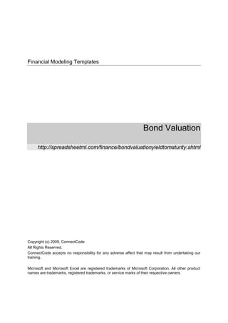 Financial Modeling Templates




                                                                  Bond Valuation

     http://spreadsheetml.com/finance/bondvaluationyieldtomaturity.shtml




Copyright (c) 2009, ConnectCode
All Rights Reserved.
ConnectCode accepts no responsibility for any adverse affect that may result from undertaking our
training.

Microsoft and Microsoft Excel are registered trademarks of Microsoft Corporation. All other product
names are trademarks, registered trademarks, or service marks of their respective owners
 