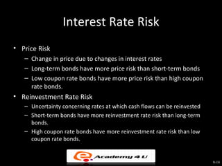 Interest Rate Risk
• Price Risk
   – Change in price due to changes in interest rates
   – Long-term bonds have more price risk than short-term bonds
   – Low coupon rate bonds have more price risk than high coupon
     rate bonds.
• Reinvestment Rate Risk
   – Uncertainty concerning rates at which cash flows can be reinvested
   – Short-term bonds have more reinvestment rate risk than long-term
     bonds.
   – High coupon rate bonds have more reinvestment rate risk than low
     coupon rate bonds.


                                                                          8-14
 