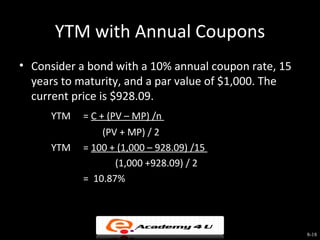 YTM with Annual Coupons
• Consider a bond with a 10% annual coupon rate, 15
  years to maturity, and a par value of $1,000. The
  current price is $928.09.
     YTM   = C + (PV – MP) /n
               (PV + MP) / 2
     YTM   = 100 + (1,000 – 928.09) /15
                  (1,000 +928.09) / 2
           = 10.87%




                                                      8-18
 